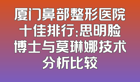厦门鼻部整形医院十佳排行：思明脸博士与莫琳娜技术分析比较