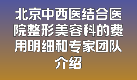北京中西医结合医院整形美容科的费用明细和专家团队介绍