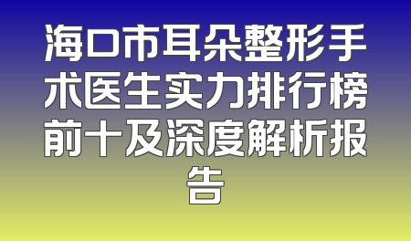 海口市耳朵整形手术医生实力排行榜前十及深度解析报告