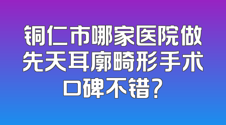 铜仁市哪家医院做先天耳廓畸形手术口碑不错？