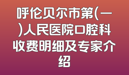呼伦贝尔市第（一）人民医院口腔科收费明细及专家介绍