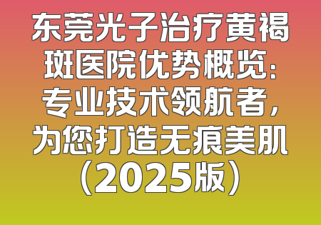 东莞光子治疗黄褐斑医院优势概览：专业技术领航者，为您打造无痕美肌（2025版）