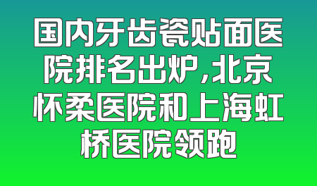 国内牙齿瓷贴面医院排名出炉，北京怀柔医院和上海虹桥医院领跑