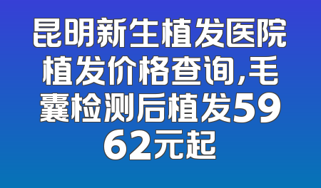 昆明新生植发医院植发价格查询，毛囊检测后植发5962元起