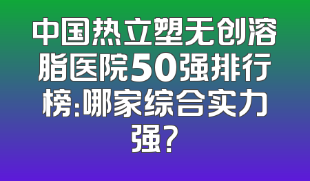 中国热立塑无创溶脂医院50强排行榜：哪家综合实力强？
