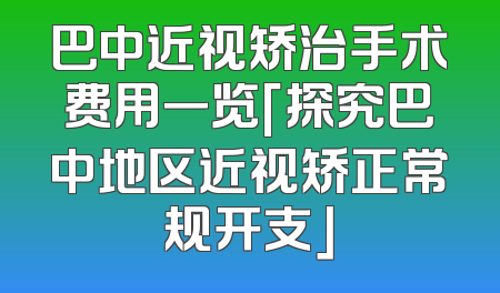 巴中近视矫治手术费用一览「探究巴中地区近视矫正常规开支」