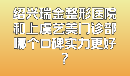 绍兴瑞金整形医院和上虞艺美门诊部哪个口碑实力更好？