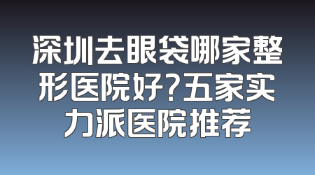 深圳去眼袋哪家整形医院好？五家实力派医院推荐