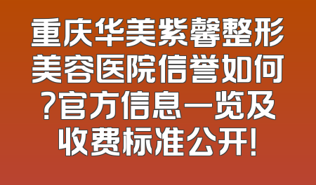 重庆华美紫馨整形美容医院信誉如何？官方信息一览及收费标准公开！