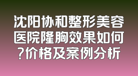 沈阳协和整形美容医院隆胸效果如何？价格及案例分析