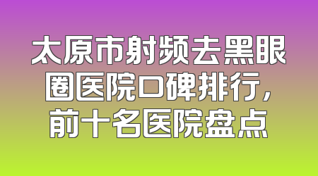 太原市射频去黑眼圈医院口碑排行，前十名医院盘点
