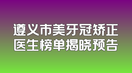 遵义市美牙冠矫正医生榜单揭晓预告