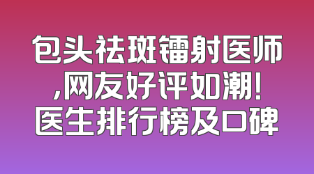 包头祛斑镭射医师，网友好评如潮！医生排行榜及口碑
