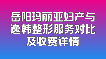 岳阳玛丽亚妇产与逸韩整形服务对比及收费详情