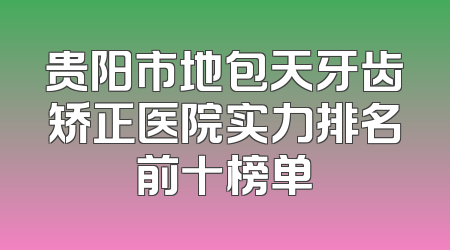 贵阳市地包天牙齿矫正医院实力排名前十榜单