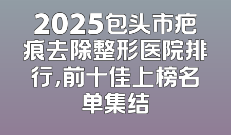 2025包头市疤痕去除整形医院排行，前十佳上榜名单集结