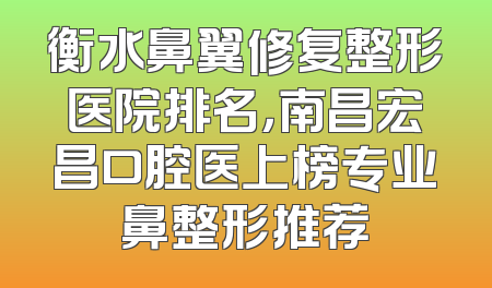 衡水鼻翼修复整形医院排名，南昌宏昌口腔医上榜专业鼻整形推荐
