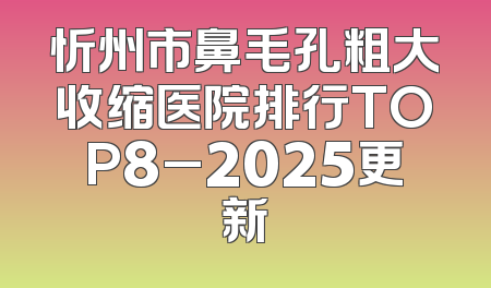 忻州市鼻毛孔粗大收缩医院排行TOP8_2025更新