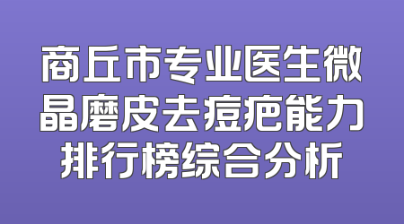 商丘市专业医生微晶磨皮去痘疤能力排行榜综合分析