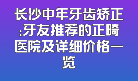 长沙中年牙齿矫正：牙友推荐的正畸医院及详细价格一览