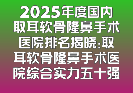 2025年度国内取耳软骨隆鼻手术医院排名揭晓：取耳软骨隆鼻手术医院综合实力五十强