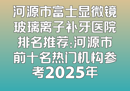 河源市富士显微镜玻璃离子补牙医院排名推荐：河源市前十名热门机构参考2025年