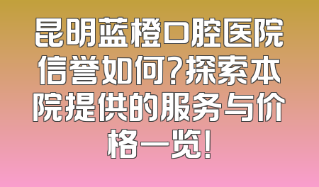 昆明蓝橙口腔医院信誉如何？探索本院提供的服务与价格一览！