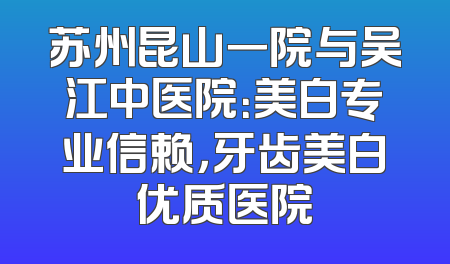 苏州昆山一院与吴江中医院：美白专业信赖，牙齿美白优质医院