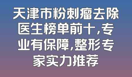 天津市粉刺瘤去除医生榜单前十，专业有保障，整形专家实力推荐