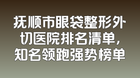 抚顺市眼袋整形外切医院排名清单，知名领跑强势榜单