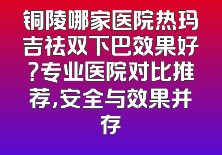铜陵哪家医院热玛吉祛双下巴效果好？专业医院对比推荐，安全与效果并存