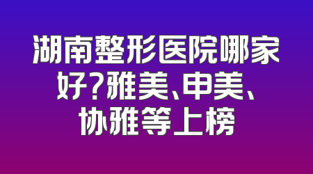 湖南整形医院哪家好？雅美、申美、协雅等上榜