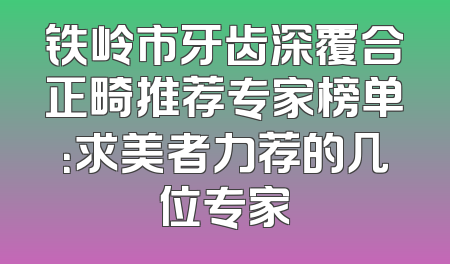 铁岭市牙齿深覆合正畸推荐专家榜单：求美者力荐的几位专家