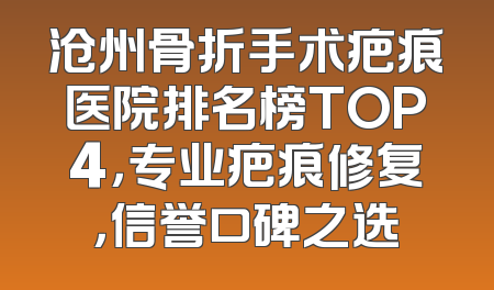 沧州骨折手术疤痕医院排名榜TOP4，专业疤痕修复，信誉口碑之选