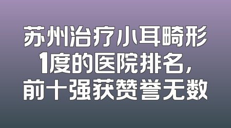 苏州治疗小耳畸形1度的医院排名，前十强获赞誉无数