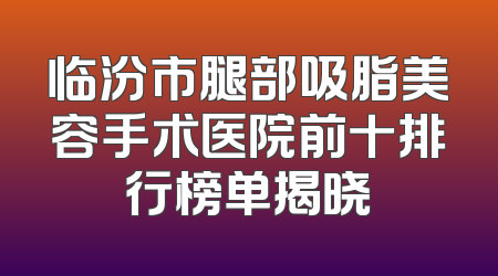 临汾市腿部吸脂美容手术医院前十排行榜单揭晓