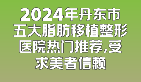 2024年丹东市五大脂肪移植整形医院热门推荐，受求美者信赖