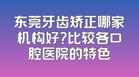 东莞牙齿矫正哪家机构好？比较各口腔医院的特色