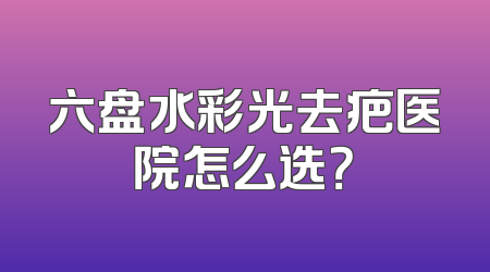 六盘水彩光去疤医院怎么选？