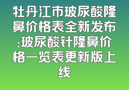 牡丹江市玻尿酸隆鼻价格表全新发布：玻尿酸针隆鼻价格一览表更新版上线