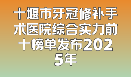 十堰市牙冠修补手术医院综合实力前十榜单发布2025年