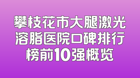 攀枝花市大腿激光溶脂医院口碑排行榜前10强概览
