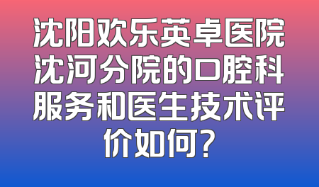 沈阳欢乐英卓医院沈河分院的口腔科服务和医生技术评价如何？
