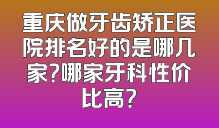 重庆做牙齿矫正医院排名好的是哪几家？哪家牙科性价比高？