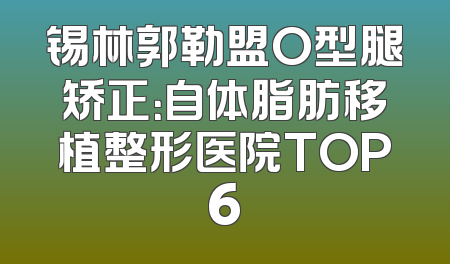 锡林郭勒盟O型腿矫正：自体脂肪移植整形医院TOP6