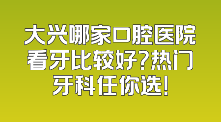 大兴哪家口腔医院看牙比较好？热门牙科任你选！