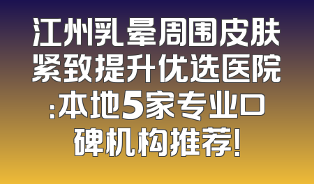 江州乳晕周围皮肤紧致提升优选医院：本地5家专业口碑机构推荐！