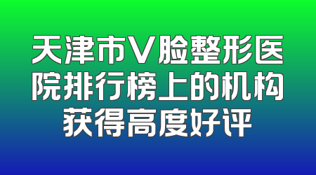 天津市V脸整形医院排行榜上的机构获得高度好评
