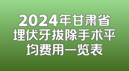 2024年甘肃省埋伏牙拔除手术平均费用一览表