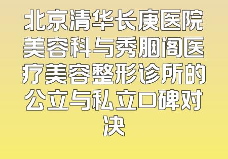 北京清华长庚医院美容科与秀胭阁医疗美容整形诊所的公立与私立口碑对决
